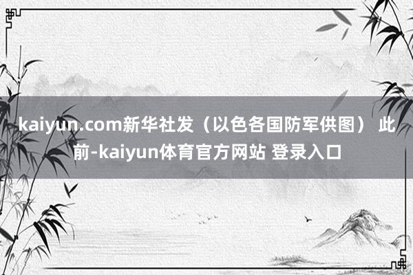 kaiyun.com新华社发（以色各国防军供图） 　　此前-kaiyun体育官方网站 登录入口