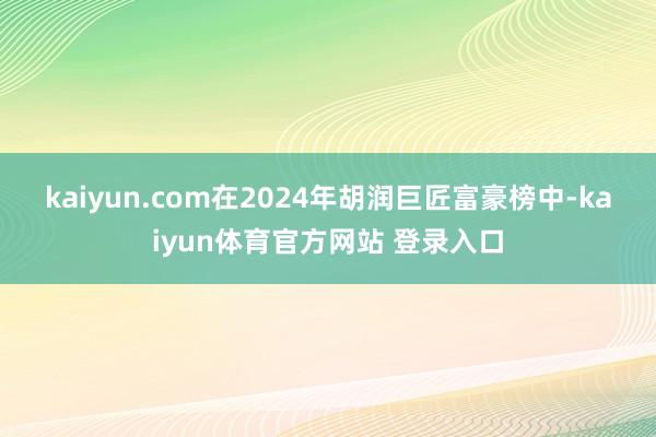 kaiyun.com　　在2024年胡润巨匠富豪榜中-kaiyun体育官方网站 登录入口