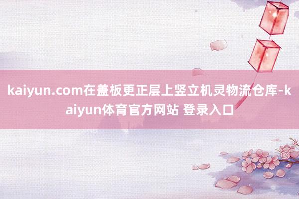 kaiyun.com在盖板更正层上竖立机灵物流仓库-kaiyun体育官方网站 登录入口