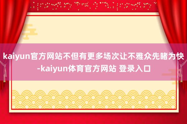 kaiyun官方网站不但有更多场次让不雅众先睹为快-kaiyun体育官方网站 登录入口
