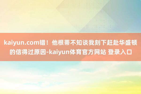 kaiyun.com错！他根蒂不知谈我刻下赶赴华盛顿的信得过原因-kaiyun体育官方网站 登录入口