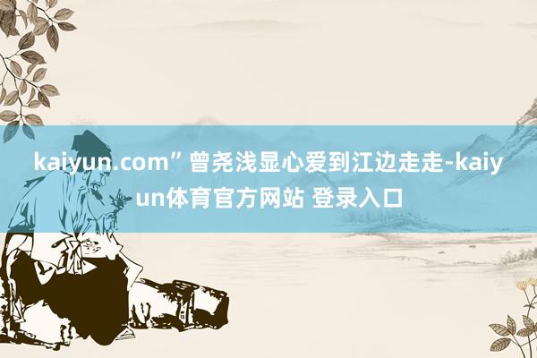 kaiyun.com”曾尧浅显心爱到江边走走-kaiyun体育官方网站 登录入口