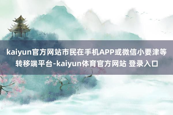 kaiyun官方网站　　市民在手机APP或微信小要津等转移端平台-kaiyun体育官方网站 登录入口