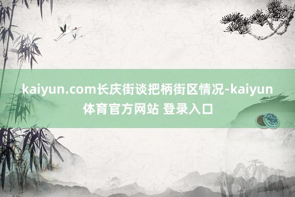 kaiyun.com长庆街谈把柄街区情况-kaiyun体育官方网站 登录入口