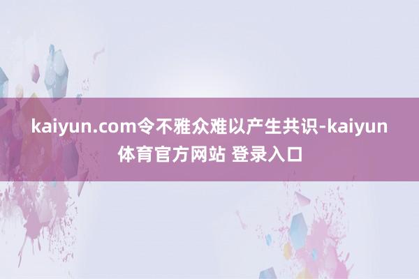 kaiyun.com令不雅众难以产生共识-kaiyun体育官方网站 登录入口