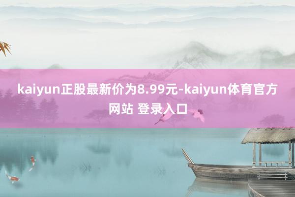 kaiyun正股最新价为8.99元-kaiyun体育官方网站 登录入口