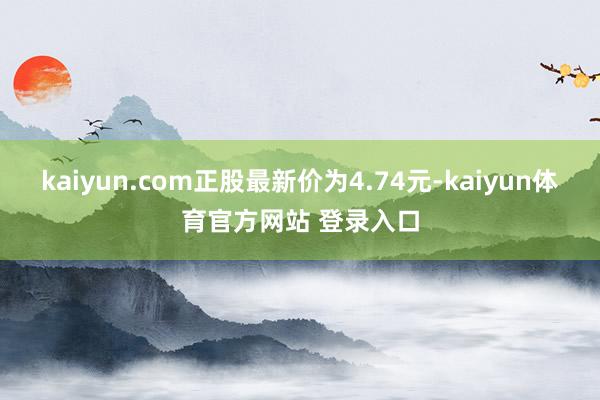 kaiyun.com正股最新价为4.74元-kaiyun体育官方网站 登录入口