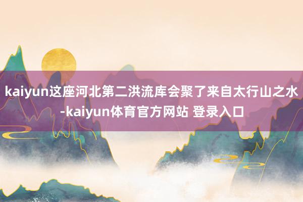 kaiyun这座河北第二洪流库会聚了来自太行山之水-kaiyun体育官方网站 登录入口