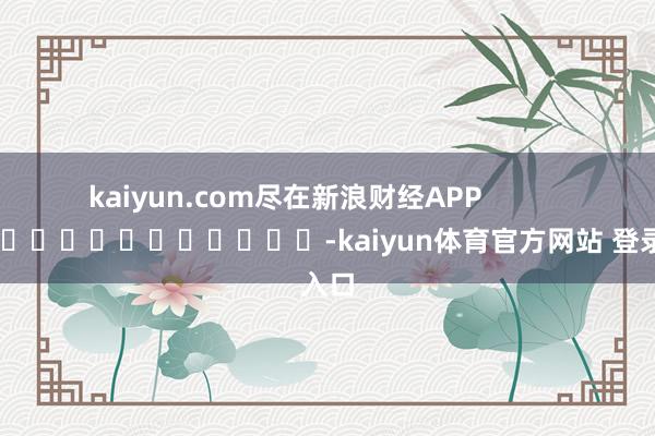 kaiyun.com尽在新浪财经APP            													-kaiyun体育官方网站 登录入口