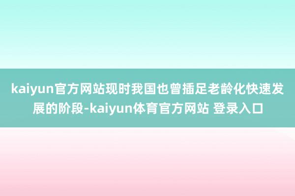 kaiyun官方网站　　现时我国也曾插足老龄化快速发展的阶段-kaiyun体育官方网站 登录入口