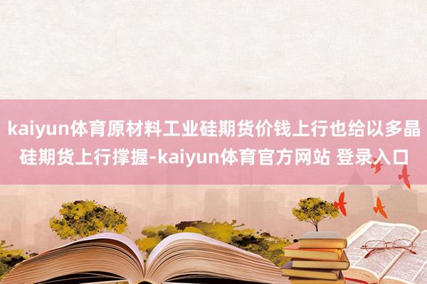 kaiyun体育原材料工业硅期货价钱上行也给以多晶硅期货上行撑握-kaiyun体育官方网站 登录入口