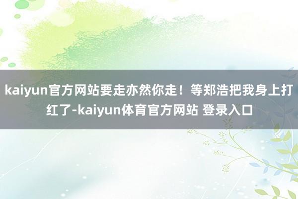 kaiyun官方网站要走亦然你走！等郑浩把我身上打红了-kaiyun体育官方网站 登录入口