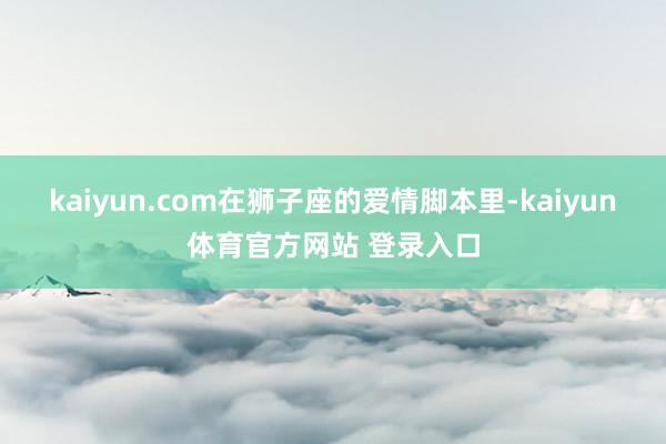 kaiyun.com在狮子座的爱情脚本里-kaiyun体育官方网站 登录入口