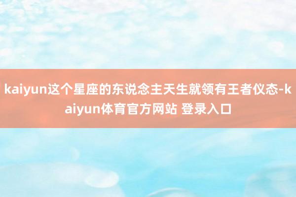 kaiyun这个星座的东说念主天生就领有王者仪态-kaiyun体育官方网站 登录入口