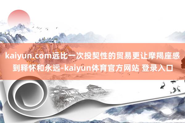 kaiyun.com远比一次投契性的贸易更让摩羯座感到释怀和永远-kaiyun体育官方网站 登录入口