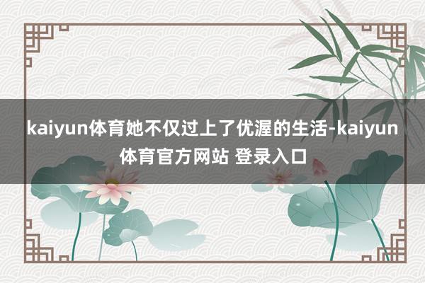 kaiyun体育她不仅过上了优渥的生活-kaiyun体育官方网站 登录入口