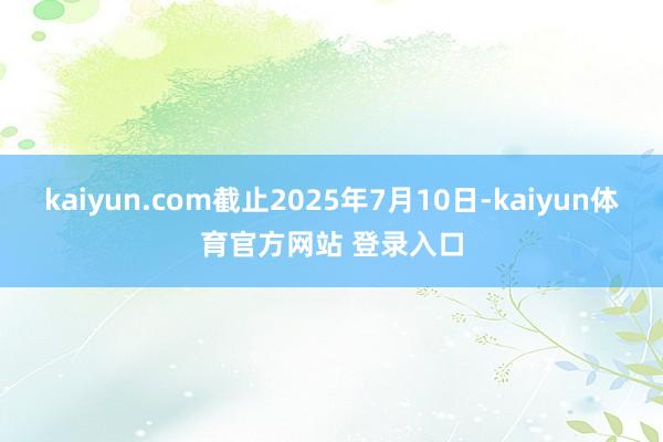 kaiyun.com截止2025年7月10日-kaiyun体育官方网站 登录入口