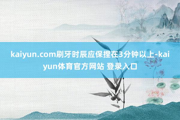 kaiyun.com刷牙时辰应保捏在3分钟以上-kaiyun体育官方网站 登录入口