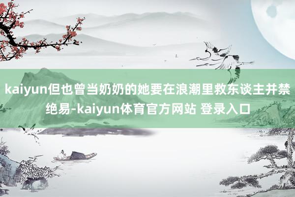 kaiyun但也曾当奶奶的她要在浪潮里救东谈主并禁绝易-kaiyun体育官方网站 登录入口
