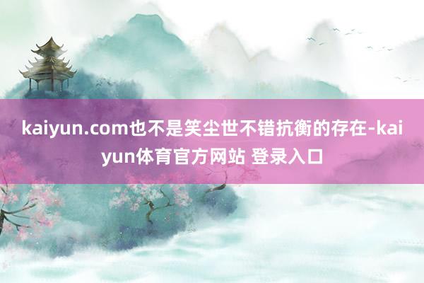 kaiyun.com也不是笑尘世不错抗衡的存在-kaiyun体育官方网站 登录入口