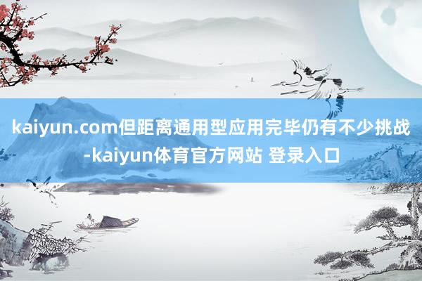 kaiyun.com但距离通用型应用完毕仍有不少挑战-kaiyun体育官方网站 登录入口
