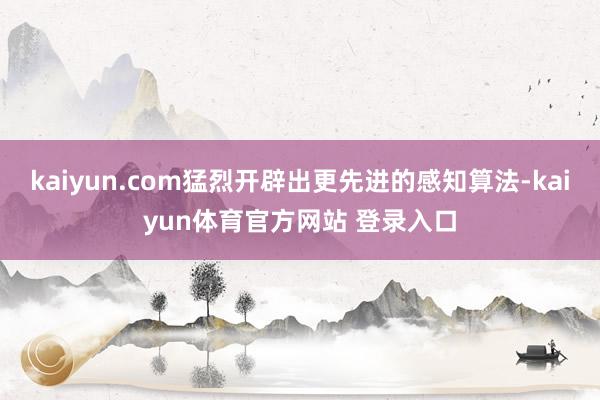 kaiyun.com猛烈开辟出更先进的感知算法-kaiyun体育官方网站 登录入口