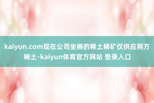 kaiyun.com现在公司坐褥的稀土精矿仅供应朔方稀土-kaiyun体育官方网站 登录入口