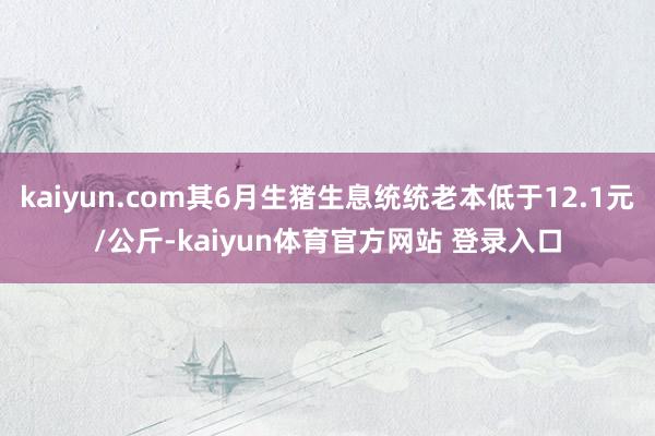 kaiyun.com其6月生猪生息统统老本低于12.1元/公斤-kaiyun体育官方网站 登录入口