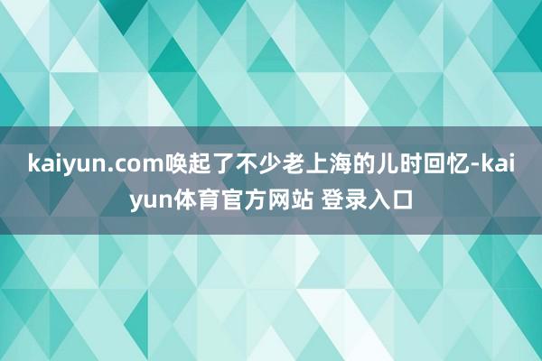 kaiyun.com唤起了不少老上海的儿时回忆-kaiyun体育官方网站 登录入口