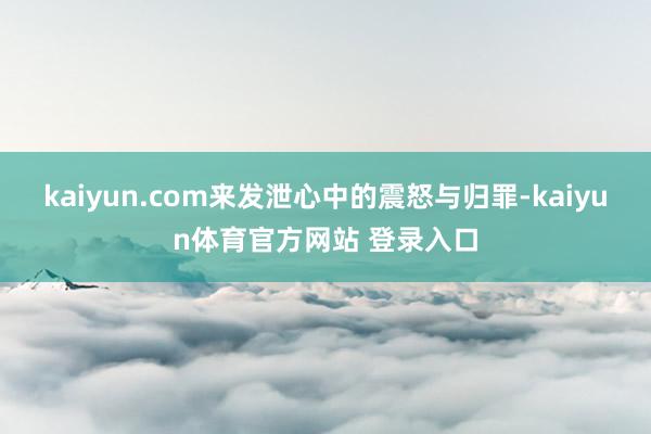 kaiyun.com来发泄心中的震怒与归罪-kaiyun体育官方网站 登录入口