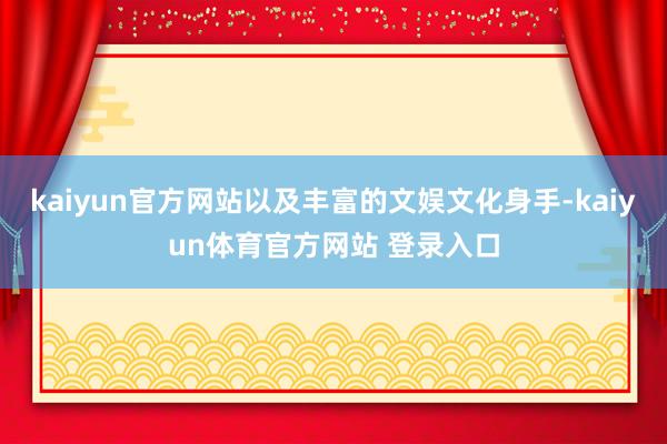 kaiyun官方网站以及丰富的文娱文化身手-kaiyun体育官方网站 登录入口