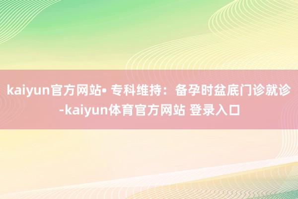 kaiyun官方网站• 专科维持：备孕时盆底门诊就诊-kaiyun体育官方网站 登录入口