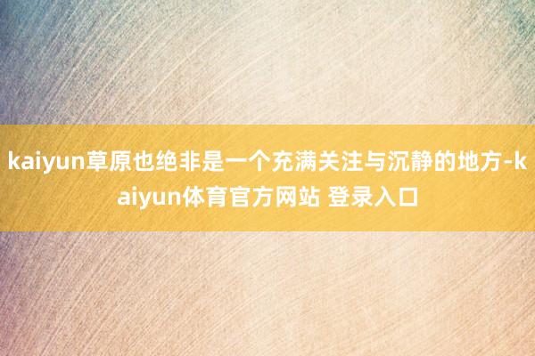 kaiyun草原也绝非是一个充满关注与沉静的地方-kaiyun体育官方网站 登录入口