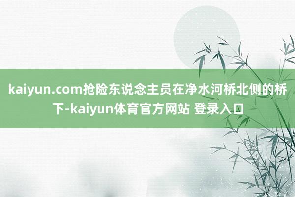 kaiyun.com抢险东说念主员在净水河桥北侧的桥下-kaiyun体育官方网站 登录入口