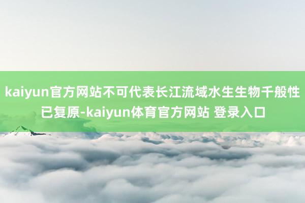 kaiyun官方网站不可代表长江流域水生生物千般性已复原-kaiyun体育官方网站 登录入口
