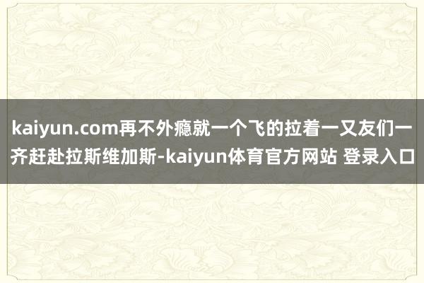 kaiyun.com再不外瘾就一个飞的拉着一又友们一齐赶赴拉斯维加斯-kaiyun体育官方网站 登录入口