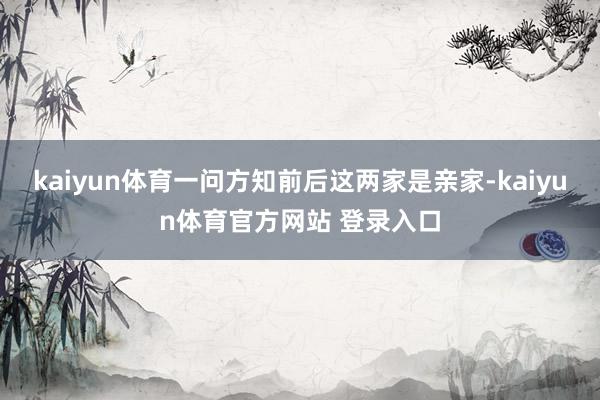 kaiyun体育一问方知前后这两家是亲家-kaiyun体育官方网站 登录入口