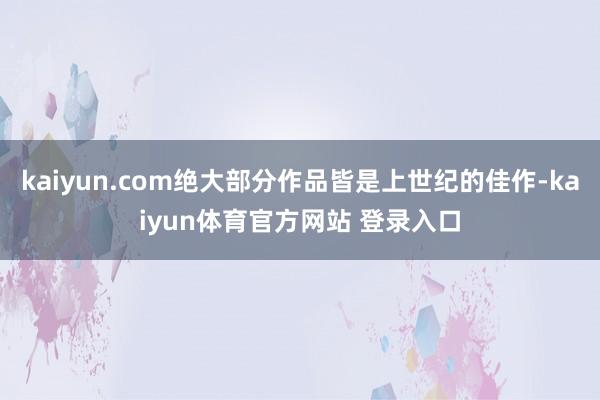 kaiyun.com绝大部分作品皆是上世纪的佳作-kaiyun体育官方网站 登录入口