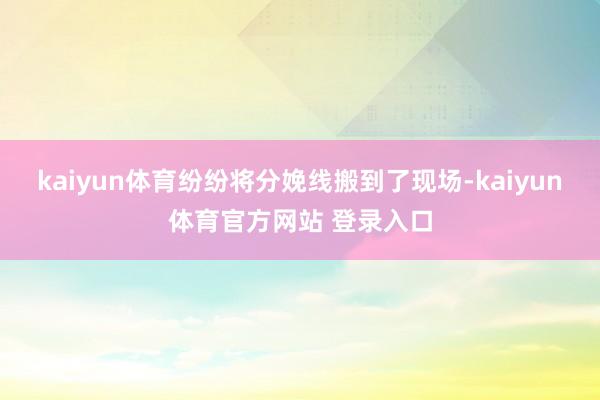 kaiyun体育纷纷将分娩线搬到了现场-kaiyun体育官方网站 登录入口