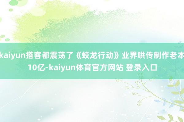 kaiyun搭客都震荡了《蛟龙行动》业界哄传制作老本10亿-kaiyun体育官方网站 登录入口