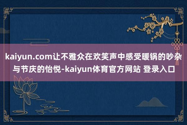 kaiyun.com让不雅众在欢笑声中感受暖锅的吵杂与节庆的怡悦-kaiyun体育官方网站 登录入口
