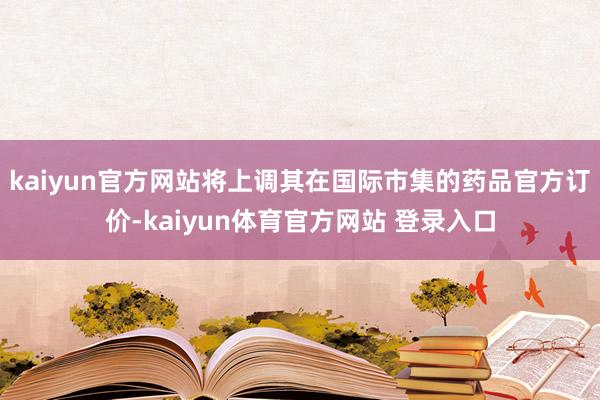 kaiyun官方网站将上调其在国际市集的药品官方订价-kaiyun体育官方网站 登录入口