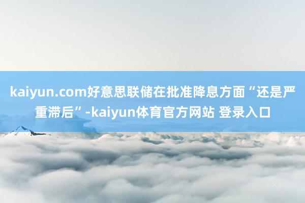 kaiyun.com好意思联储在批准降息方面“还是严重滞后”-kaiyun体育官方网站 登录入口