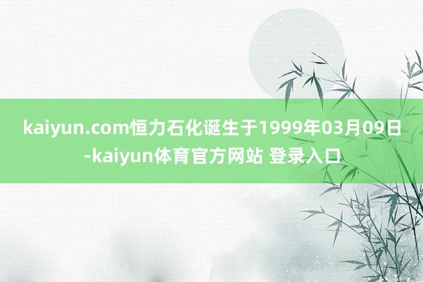 kaiyun.com恒力石化诞生于1999年03月09日-kaiyun体育官方网站 登录入口