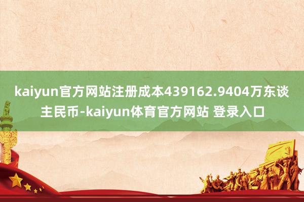 kaiyun官方网站注册成本439162.9404万东谈主民币-kaiyun体育官方网站 登录入口