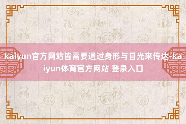 kaiyun官方网站皆需要通过身形与目光来传达-kaiyun体育官方网站 登录入口