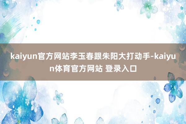 kaiyun官方网站李玉春跟朱阳大打动手-kaiyun体育官方网站 登录入口