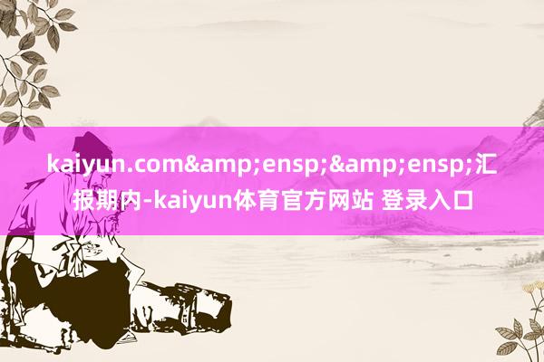 kaiyun.com  汇报期内-kaiyun体育官方网站 登录入口