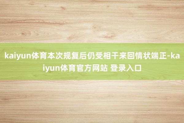 kaiyun体育本次规复后仍受相干来回情状端正-kaiyun体育官方网站 登录入口