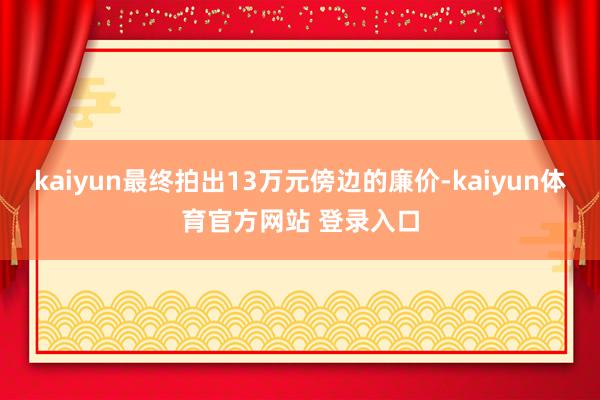 kaiyun最终拍出13万元傍边的廉价-kaiyun体育官方网站 登录入口